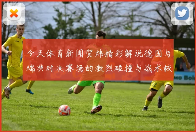 今天体育新闻贺炜精彩解说德国与瑞典对决赛场的激烈碰撞与战术较量