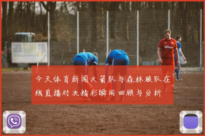 今天体育新闻火箭队与森林狼队在线直播对决精彩瞬间回顾与分析