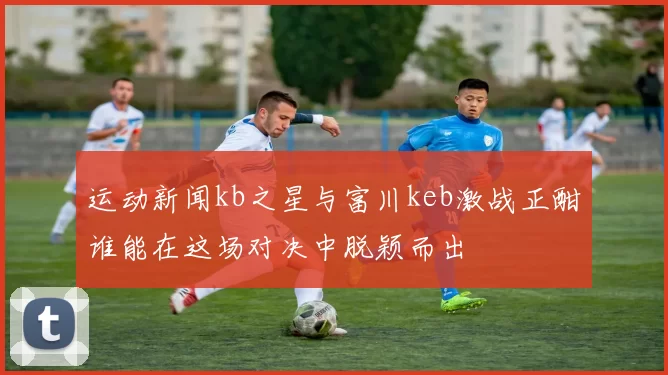 运动新闻kb之星与富川keb激战正酣谁能在这场对决中脱颖而出