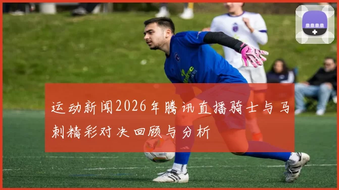 运动新闻2026年腾讯直播骑士与马刺精彩对决回顾与分析