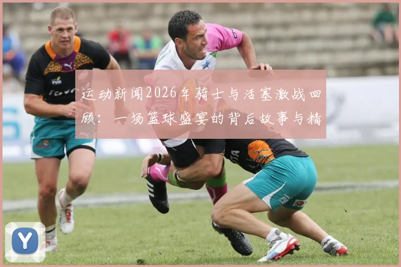 运动新闻2026年骑士与活塞激战回顾：一场篮球盛宴的背后故事与精彩瞬间