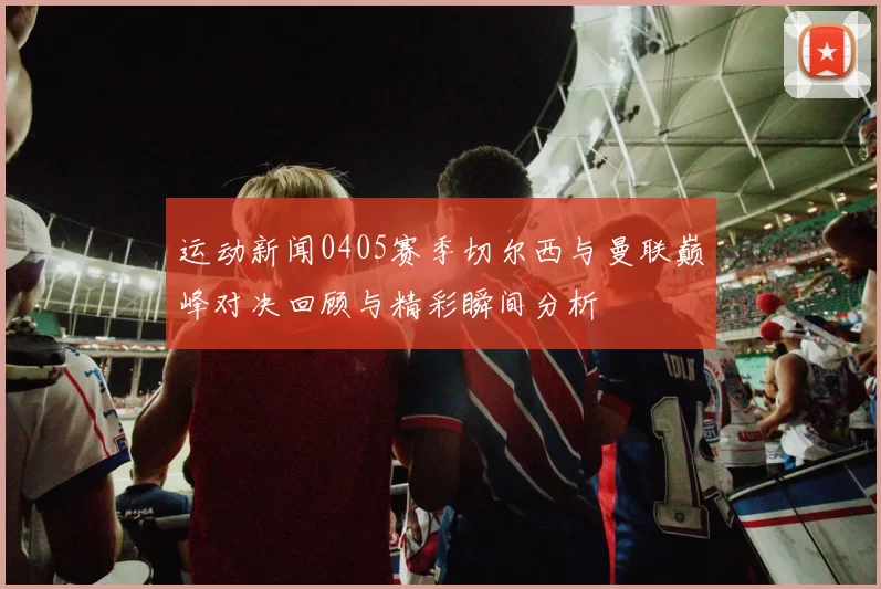运动新闻0405赛季切尔西与曼联巅峰对决回顾与精彩瞬间分析
