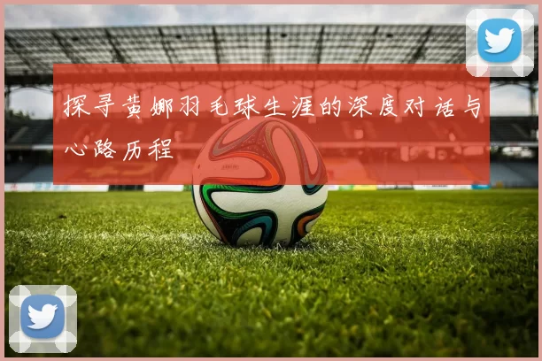 探寻黄娜羽毛球生涯的深度对话与心路历程